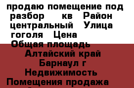 продаю помещение под разбор 100 кв › Район ­ центральный › Улица ­ гоголя › Цена ­ 270 000 › Общая площадь ­ 100 - Алтайский край, Барнаул г. Недвижимость » Помещения продажа   . Алтайский край